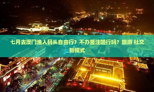 七月去澳门渔人码头自由行？不办签注啮行吗？旅游+社交新模式