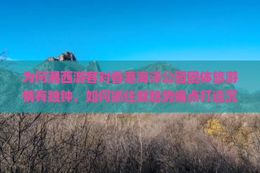 为何湘西游客对香港海洋公园团体旅游情有独钟，如何抓住新趋势痛点打造沉浸式体验？