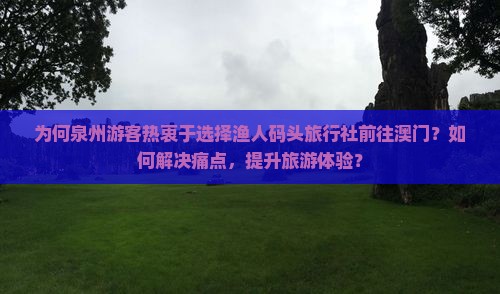 为何泉州游客热衷于选择渔人码头旅行社前往澳门？如何解决痛点，提升旅游体验？