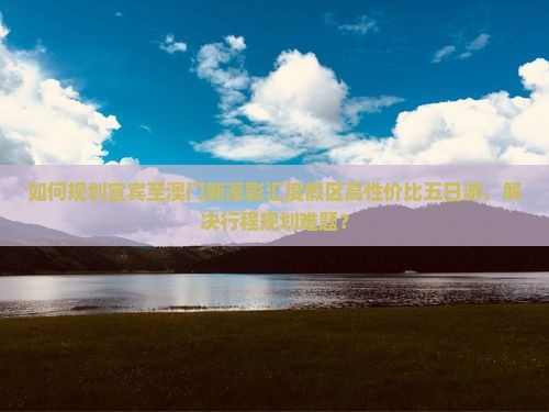 如何规划宜宾至澳门新濠影汇度假区高性价比五日游，解决行程规划难题？