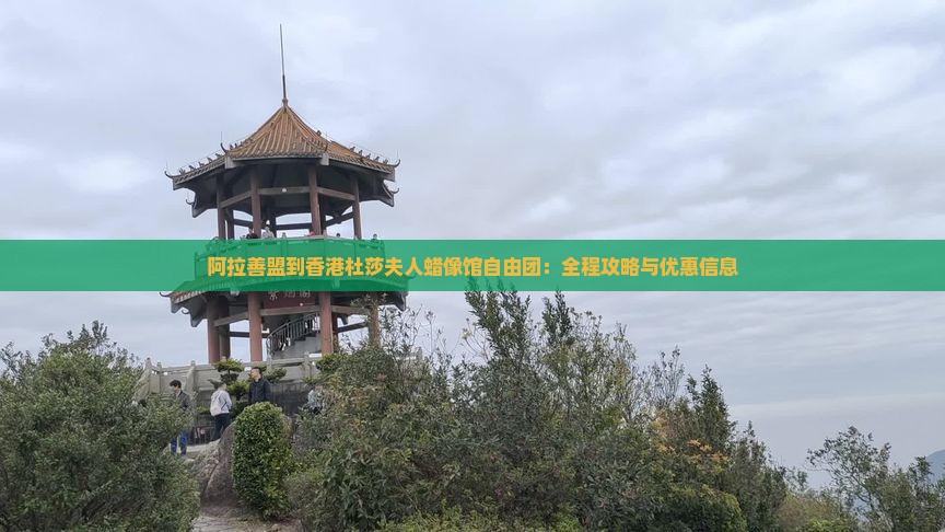 阿拉善盟到香港杜莎夫人蜡像馆自由团：全程攻略与优惠信息