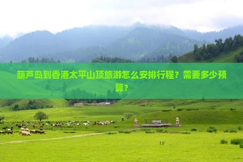 葫芦岛到香港太平山顶旅游怎么安排行程？需要多少预算？