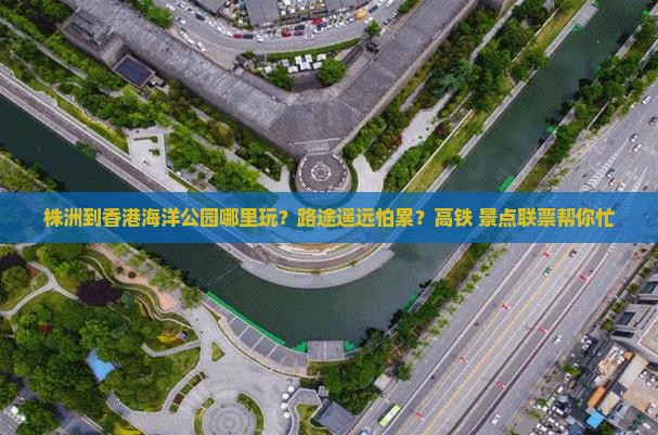 株洲到香港海洋公园哪里玩？路途遥远怕累？高铁+景点联票帮你忙