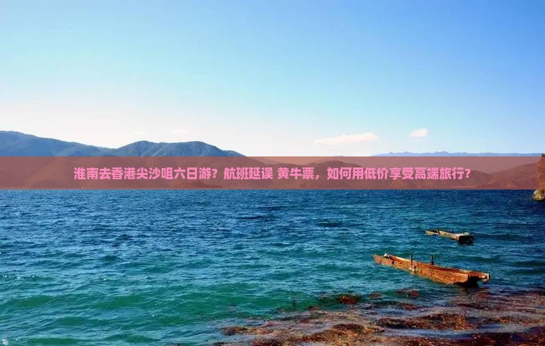 淮南去香港尖沙咀六日游？航班延误+黄牛票，如何用低价享受高端旅行？