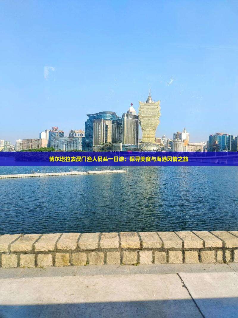 博尔塔拉去澳门渔人码头一日游：探寻美食与海港风情之旅