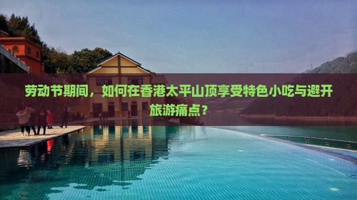 劳动节期间，如何在香港太平山顶享受特色小吃与避开旅游痛点？