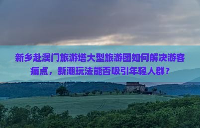 新乡赴澳门旅游塔大型旅游团如何解决游客痛点，新潮玩法能否吸引年轻人群？