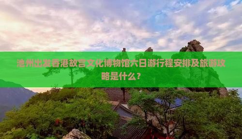 池州出发香港故宫文化博物馆六日游行程安排及旅游攻略是什么？