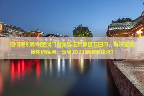 如何规划赣州至澳门新濠影汇度假区五日游，解决签证和住宿痛点，享受2023旅游新体验？