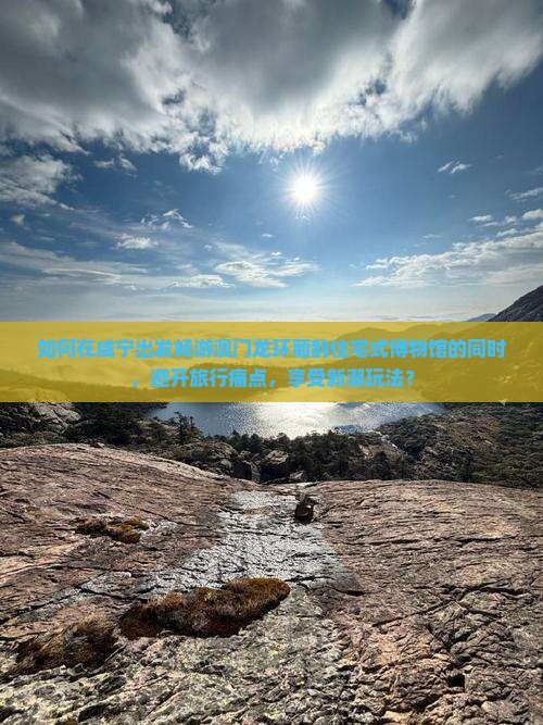 如何在咸宁出发畅游澳门龙环葡韵住宅式博物馆的同时，避开旅行痛点，享受新潮玩法？