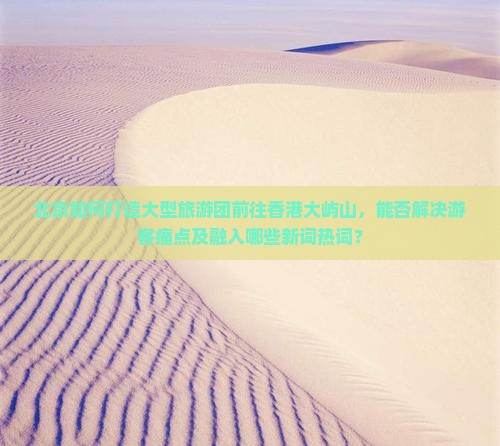 北京如何打造大型旅游团前往香港大屿山，能否解决游客痛点及融入哪些新词热词？