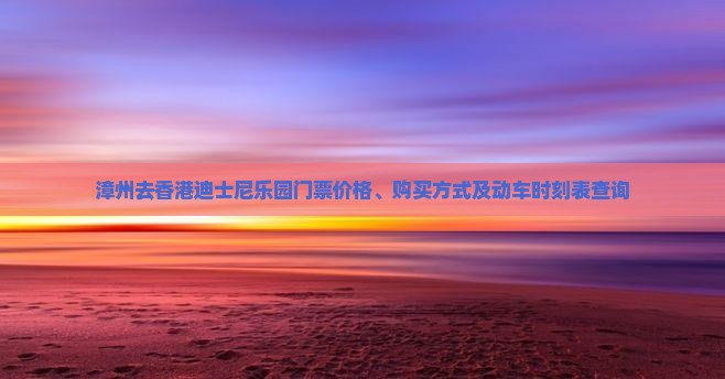 漳州去香港迪士尼乐园门票价格、购买方式及动车时刻表查询