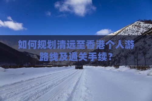 如何规划清远至香港个人游路线及通关手续？