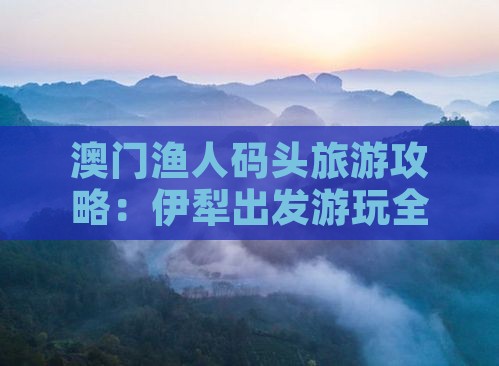 澳门渔人码头旅游攻略：伊犁出发游玩全指南