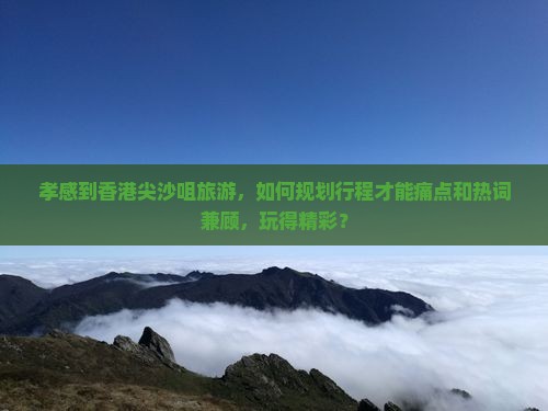 孝感到香港尖沙咀旅游，如何规划行程才能痛点和热词兼顾，玩得精彩？