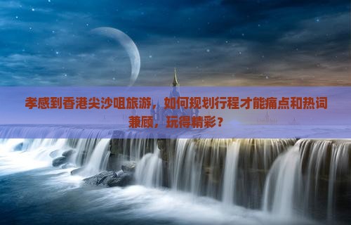 孝感到香港尖沙咀旅游，如何规划行程才能痛点和热词兼顾，玩得精彩？