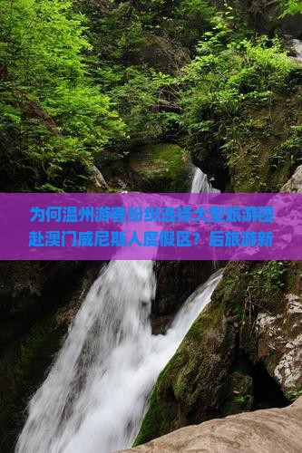 为何温州游客纷纷选择大型旅游团赴澳门威尼斯人度假区？后旅游新趋势如何满足游客痛点？