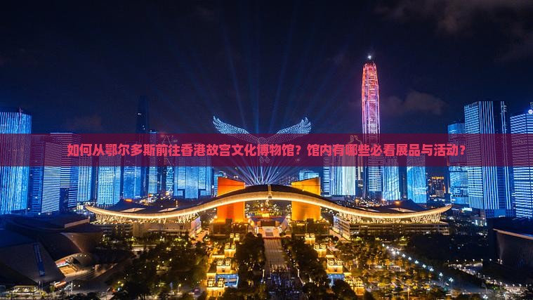 如何从鄂尔多斯前往香港故宫文化博物馆？馆内有哪些必看展品与活动？