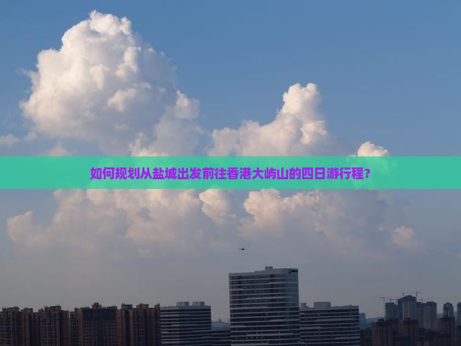 如何规划从盐城出发前往香港大屿山的四日游行程？