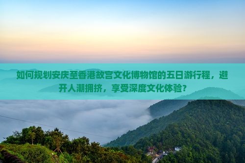 如何规划安庆至香港故宫文化博物馆的五日游行程，避开人潮拥挤，享受深度文化体验？
