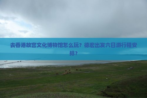 去香港故宫文化博物馆怎么玩？德宏出发六日游行程安排？
