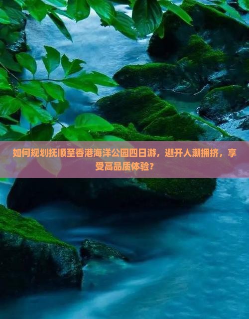 如何规划抚顺至香港海洋公园四日游，避开人潮拥挤，享受高品质体验？