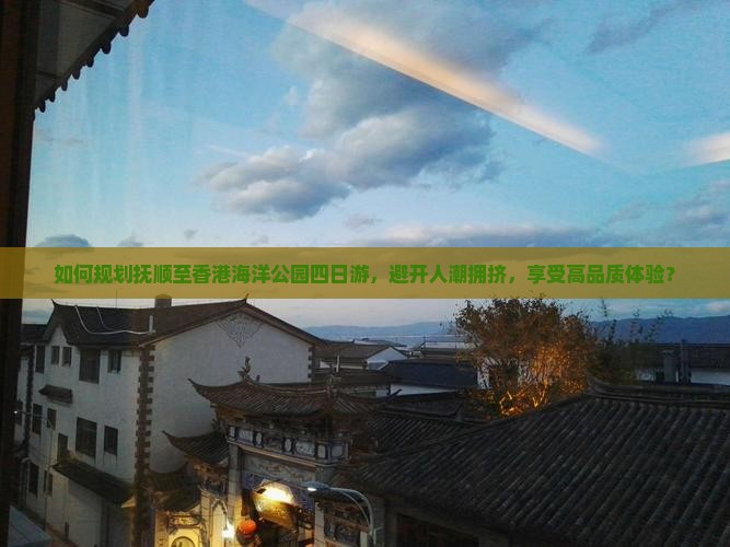 如何规划抚顺至香港海洋公园四日游，避开人潮拥挤，享受高品质体验？