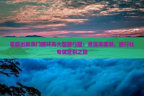 霍邱出发澳门路环岛大型旅行团：港澳深度游，旅行社专属定制之旅
