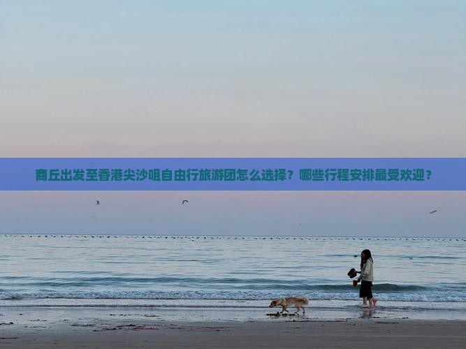 商丘出发至香港尖沙咀自由行旅游团怎么选择？哪些行程安排最受欢迎？