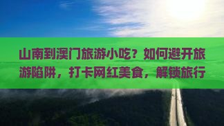 山南到澳门旅游小吃？如何避开旅游陷阱，打卡网红美食，解锁旅行新姿势