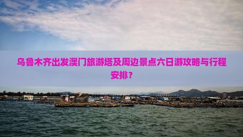 乌鲁木齐出发澳门旅游塔及周边景点六日游攻略与行程安排？