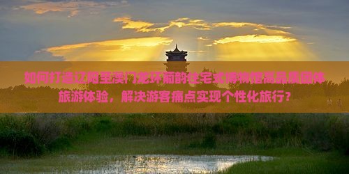 如何打造辽阳至澳门龙环葡韵住宅式博物馆高品质团体旅游体验，解决游客痛点实现个性化旅行？