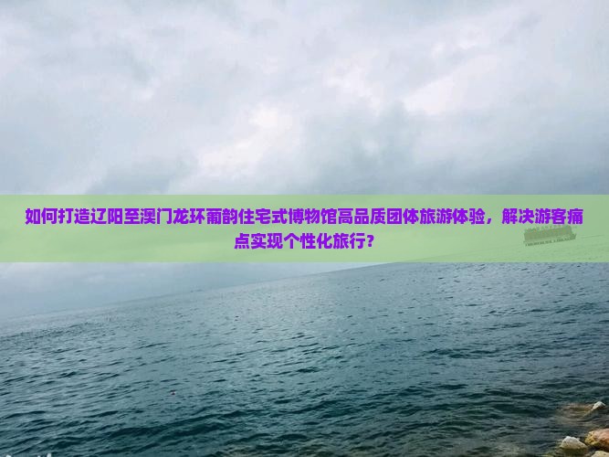 如何打造辽阳至澳门龙环葡韵住宅式博物馆高品质团体旅游体验，解决游客痛点实现个性化旅行？