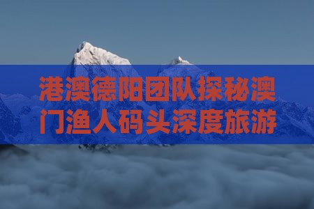 港澳德阳团队探秘澳门渔人码头深度旅游体验