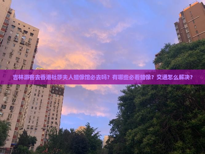 吉林游客去香港杜莎夫人蜡像馆必去吗？有哪些必看蜡像？交通怎么解决？