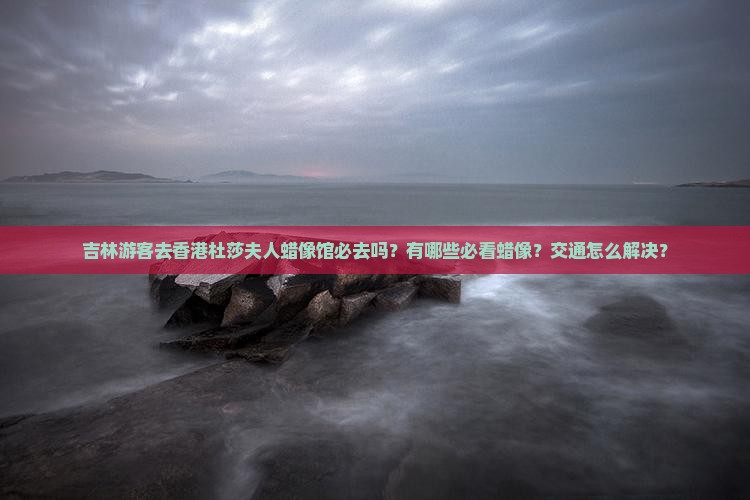 吉林游客去香港杜莎夫人蜡像馆必去吗？有哪些必看蜡像？交通怎么解决？