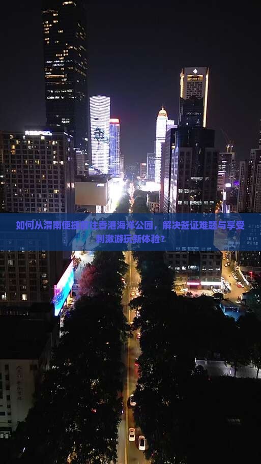 如何从渭南便捷前往香港海洋公园，解决签证难题与享受刺激游玩新体验？