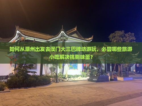 如何从潮州出发去澳门大三巴牌坊游玩，必尝哪些旅游小吃解决挑剔味蕾？