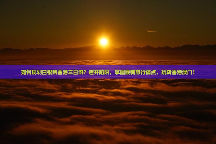 如何规划白银到香港三日游？避开陷阱，掌握最新旅行痛点，玩转香港澳门！