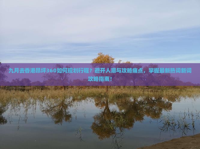 九月去香港昂坪360如何规划行程？避开人潮与攻略痛点，掌握最新热词新词攻略指南！