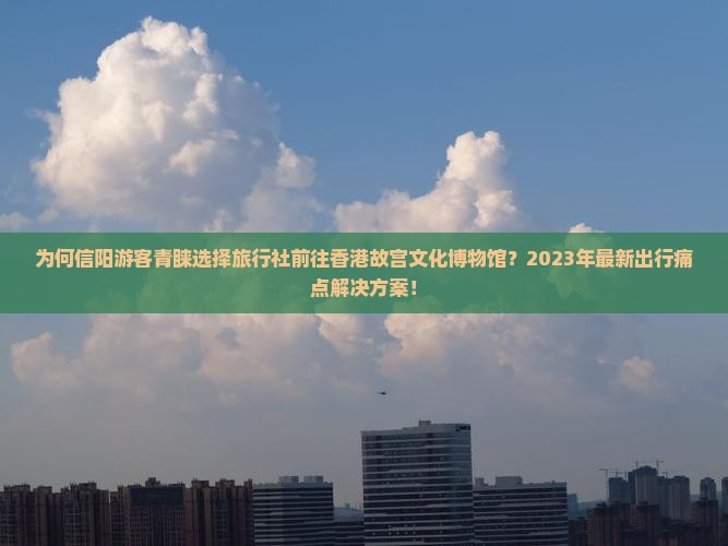 为何信阳游客青睐选择旅行社前往香港故宫文化博物馆？2023年最新出行痛点解决方案！