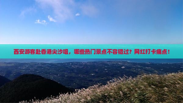西安游客赴香港尖沙咀，哪些热门景点不容错过？网红打卡痛点！