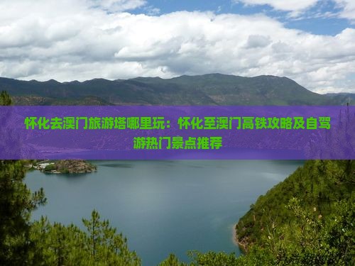 怀化去澳门旅游塔哪里玩：怀化至澳门高铁攻略及自驾游热门景点推荐