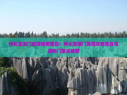 怀化去澳门旅游塔哪里玩：怀化至澳门高铁攻略及自驾游热门景点推荐