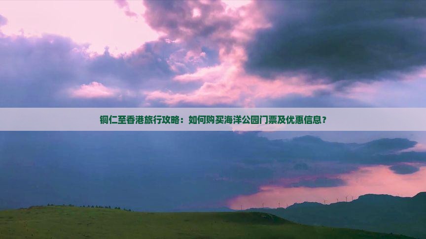 铜仁至香港旅行攻略：如何购买海洋公园门票及优惠信息？