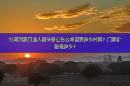 红河到澳门渔人码头景点怎么卓需要多少时间？门票价格是多少？