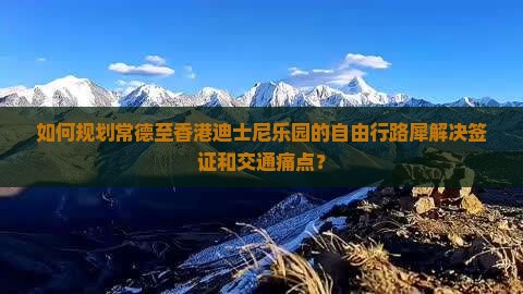 如何规划常德至香港迪士尼乐园的自由行路犀解决签证和交通痛点？