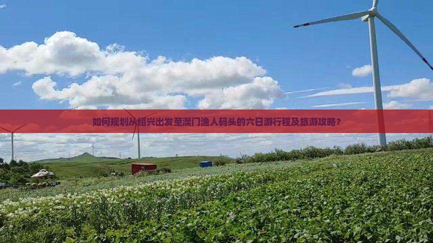 如何规划从绍兴出发至澳门渔人码头的六日游行程及旅游攻略？