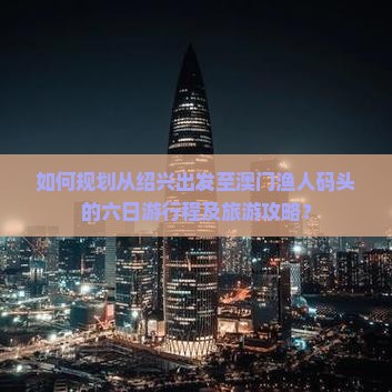 如何规划从绍兴出发至澳门渔人码头的六日游行程及旅游攻略？