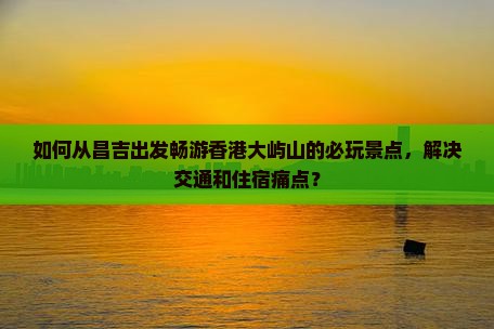 如何从昌吉出发畅游香港大屿山的必玩景点，解决交通和住宿痛点？